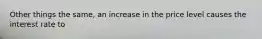 Other things the same, an increase in the price level causes the interest rate to