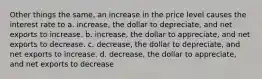 Other things the same, an increase in the price level causes the interest rate to a. increase, the dollar to depreciate, and net exports to increase. b. increase, the dollar to appreciate, and net exports to decrease. c. decrease, the dollar to depreciate, and net exports to increase. d. decrease, the dollar to appreciate, and net exports to decrease