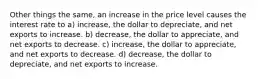 Other things the same, an increase in the price level causes the interest rate to a) increase, the dollar to depreciate, and net exports to increase. b) decrease, the dollar to appreciate, and net exports to decrease. c) increase, the dollar to appreciate, and net exports to decrease. d) decrease, the dollar to depreciate, and net exports to increase.