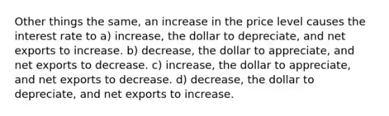 Other things the same, an increase in the price level causes the interest rate to a) increase, the dollar to depreciate, and net exports to increase. b) decrease, the dollar to appreciate, and net exports to decrease. c) increase, the dollar to appreciate, and net exports to decrease. d) decrease, the dollar to depreciate, and net exports to increase.