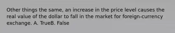 Other things the same, an increase in the price level causes the real value of the dollar to fall in the market for foreign-currency exchange. A. TrueB. False