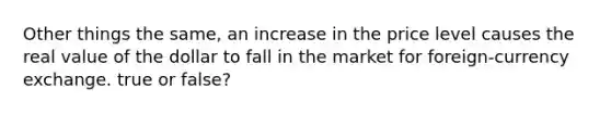 Other things the same, an increase in the price level causes the real value of the dollar to fall in the market for foreign-currency exchange. true or false?