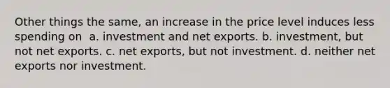 Other things the same, an increase in the price level induces less spending on ​ a. ​investment and net exports. b. ​investment, but not net exports. c. ​net exports, but not investment. d. ​neither net exports nor investment.