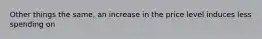 Other things the same, an increase in the price level induces less spending on ​