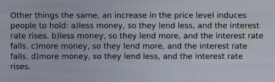 Other things the same, an increase in the price level induces people to hold: a)less money, so they lend less, and the interest rate rises. b)less money, so they lend more, and the interest rate falls. c)more money, so they lend more, and the interest rate falls. d)more money, so they lend less, and the interest rate rises.