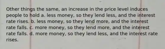 Other things the same, an increase in the price level induces people to hold a. less money, so they lend less, and the interest rate rises. b. less money, so they lend more, and the interest rate falls. c. more money, so they lend more, and the interest rate falls. d. more money, so they lend less, and the interest rate rises.