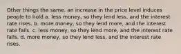 Other things the same, an increase in the price level induces people to hold a. less money, so they lend less, and the interest rate rises. b. more money, so they lend more, and the interest rate falls. c. less money, so they lend more, and the interest rate falls. d. more money, so they lend less, and the interest rate rises.