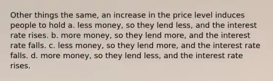 Other things the same, an increase in the price level induces people to hold a. less money, so they lend less, and the interest rate rises. b. more money, so they lend more, and the interest rate falls. c. less money, so they lend more, and the interest rate falls. d. more money, so they lend less, and the interest rate rises.