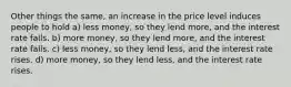 Other things the same, an increase in the price level induces people to hold a) less money, so they lend more, and the interest rate falls. b) more money, so they lend more, and the interest rate falls. c) less money, so they lend less, and the interest rate rises. d) more money, so they lend less, and the interest rate rises.