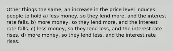 Other things the same, an increase in the price level induces people to hold a) less money, so they lend more, and the interest rate falls. b) more money, so they lend more, and the interest rate falls. c) less money, so they lend less, and the interest rate rises. d) more money, so they lend less, and the interest rate rises.