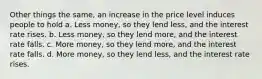 Other things the same, an increase in the price level induces people to hold a. Less money, so they lend less, and the interest rate rises. b. Less money, so they lend more, and the interest rate falls. c. More money, so they lend more, and the interest rate falls. d. More money, so they lend less, and the interest rate rises.