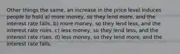 Other things the same, an increase in the price level induces people to hold a) more money, so they lend more, and the interest rate falls. b) more money, so they lend less, and the interest rate rises. c) less money, so they lend less, and the interest rate rises. d) less money, so they lend more, and the interest rate falls.