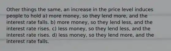 Other things the same, an increase in the price level induces people to hold a) more money, so they lend more, and the interest rate falls. b) more money, so they lend less, and the interest rate rises. c) less money, so they lend less, and the interest rate rises. d) less money, so they lend more, and the interest rate falls.