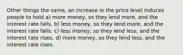 Other things the same, an increase in the price level induces people to hold a) more money, so they lend more, and the interest rate falls. b) less money, so they lend more, and the interest rate falls. c) less money, so they lend less, and the interest rate rises. d) more money, so they lend less, and the interest rate rises.