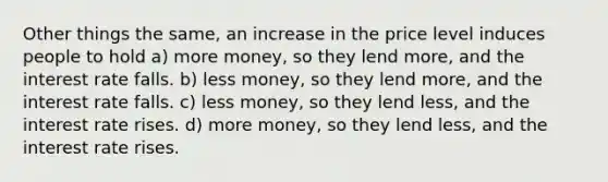 Other things the same, an increase in the price level induces people to hold a) more money, so they lend more, and the interest rate falls. b) less money, so they lend more, and the interest rate falls. c) less money, so they lend less, and the interest rate rises. d) more money, so they lend less, and the interest rate rises.