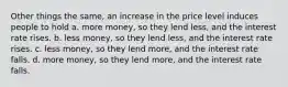 Other things the same, an increase in the price level induces people to hold a. more money, so they lend less, and the interest rate rises. b. less money, so they lend less, and the interest rate rises. c. less money, so they lend more, and the interest rate falls. d. more money, so they lend more, and the interest rate falls.