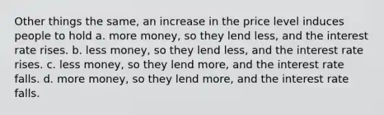 Other things the same, an increase in the price level induces people to hold a. more money, so they lend less, and the interest rate rises. b. less money, so they lend less, and the interest rate rises. c. less money, so they lend more, and the interest rate falls. d. more money, so they lend more, and the interest rate falls.