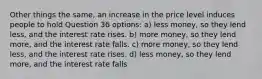 Other things the same, an increase in the price level induces people to hold Question 36 options: a) less money, so they lend less, and the interest rate rises. b) more money, so they lend more, and the interest rate falls. c) more money, so they lend less, and the interest rate rises. d) less money, so they lend more, and the interest rate falls