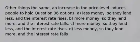 Other things the same, an increase in the price level induces people to hold Question 36 options: a) less money, so they lend less, and the interest rate rises. b) more money, so they lend more, and the interest rate falls. c) more money, so they lend less, and the interest rate rises. d) less money, so they lend more, and the interest rate falls