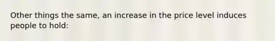 Other things the same, an increase in the price level induces people to hold: