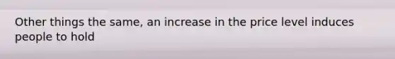 Other things the same, an increase in the price level induces people to hold