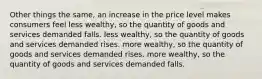 Other things the same, an increase in the price level makes consumers feel less wealthy, so the quantity of goods and services demanded falls. less wealthy, so the quantity of goods and services demanded rises. more wealthy, so the quantity of goods and services demanded rises. more wealthy, so the quantity of goods and services demanded falls.