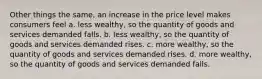 Other things the same, an increase in the price level makes consumers feel a. less wealthy, so the quantity of goods and services demanded falls. b. less wealthy, so the quantity of goods and services demanded rises. c. more wealthy, so the quantity of goods and services demanded rises. d. more wealthy, so the quantity of goods and services demanded falls.