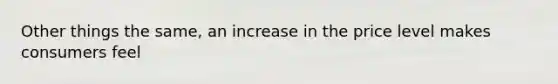 Other things the same, an increase in the price level makes consumers feel