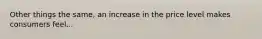 Other things the same, an increase in the price level makes consumers feel...