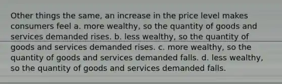 Other things the same, an increase in the price level makes consumers feel a. more wealthy, so the quantity of goods and services demanded rises. b. less wealthy, so the quantity of goods and services demanded rises. c. more wealthy, so the quantity of goods and services demanded falls. d. less wealthy, so the quantity of goods and services demanded falls.