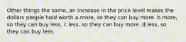 Other things the same, an increase in the price level makes the dollars people hold worth a.more, so they can buy more. b.more, so they can buy less. c.less, so they can buy more. d.less, so they can buy less.