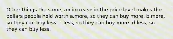 Other things the same, an increase in the price level makes the dollars people hold worth a.more, so they can buy more. b.more, so they can buy less. c.less, so they can buy more. d.less, so they can buy less.