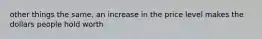 other things the same, an increase in the price level makes the dollars people hold worth