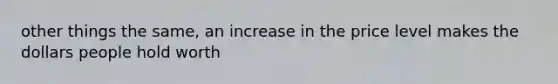 other things the same, an increase in the price level makes the dollars people hold worth