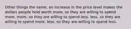 Other things the same, an increase in the price level makes the dollars people hold worth more, so they are willing to spend more. more, so they are willing to spend less. less, so they are willing to spend more. less, so they are willing to spend less.