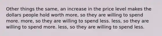 Other things the same, an increase in the price level makes the dollars people hold worth more, so they are willing to spend more. more, so they are willing to spend less. less, so they are willing to spend more. less, so they are willing to spend less.