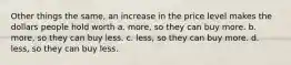 Other things the same, an increase in the price level makes the dollars people hold worth a. more, so they can buy more. b. more, so they can buy less. c. less, so they can buy more. d. less, so they can buy less.