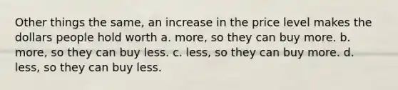 Other things the same, an increase in the price level makes the dollars people hold worth a. more, so they can buy more. b. more, so they can buy less. c. less, so they can buy more. d. less, so they can buy less.