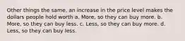 Other things the same, an increase in the price level makes the dollars people hold worth a. More, so they can buy more. b. More, so they can buy less. c. Less, so they can buy more. d. Less, so they can buy less.