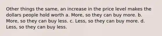 Other things the same, an increase in the price level makes the dollars people hold worth a. More, so they can buy more. b. More, so they can buy less. c. Less, so they can buy more. d. Less, so they can buy less.