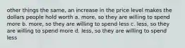 other things the same, an increase in the price level makes the dollars people hold worth a. more, so they are willing to spend more b. more, so they are willing to spend less c. less, so they are willing to spend more d. less, so they are willing to spend less