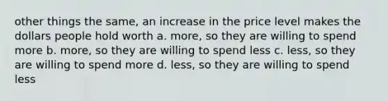 other things the same, an increase in the price level makes the dollars people hold worth a. more, so they are willing to spend more b. more, so they are willing to spend less c. less, so they are willing to spend more d. less, so they are willing to spend less