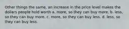 Other things the same, an increase in the price level makes the dollars people hold worth a. more, so they can buy more. b. less, so they can buy more. c. more, so they can buy less. d. less, so they can buy less.