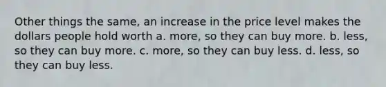 Other things the same, an increase in the price level makes the dollars people hold worth a. more, so they can buy more. b. less, so they can buy more. c. more, so they can buy less. d. less, so they can buy less.