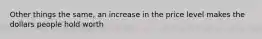 Other things the same, an increase in the price level makes the dollars people hold worth