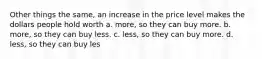 Other things the same, an increase in the price level makes the dollars people hold worth a. more, so they can buy more. b. more, so they can buy less. c. less, so they can buy more. d. less, so they can buy les