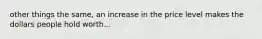 other things the same, an increase in the price level makes the dollars people hold worth...