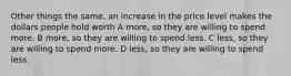 Other things the same, an increase in the price level makes the dollars people hold worth A more, so they are willing to spend more. B more, so they are willing to spend less. C less, so they are willing to spend more. D less, so they are willing to spend less.