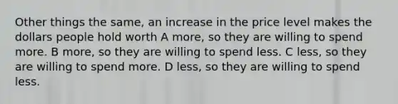 Other things the same, an increase in the price level makes the dollars people hold worth A more, so they are willing to spend more. B more, so they are willing to spend less. C less, so they are willing to spend more. D less, so they are willing to spend less.