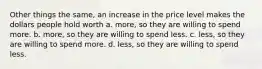 Other things the same, an increase in the price level makes the dollars people hold worth a. more, so they are willing to spend more. b. more, so they are willing to spend less. c. less, so they are willing to spend more. d. less, so they are willing to spend less.